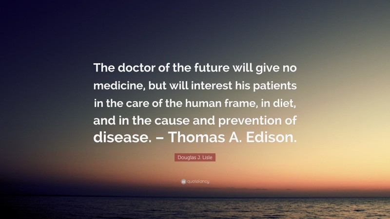 Douglas J. Lisle Quote: “The doctor of the future will give no medicine, but will interest his patients in the care of the human frame, in diet, and in the cause and prevention of disease. – Thomas A. Edison.”