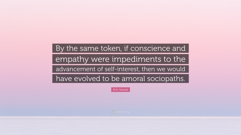 M.A. Nowak Quote: “By the same token, if conscience and empathy were impediments to the advancement of self-interest, then we would have evolved to be amoral sociopaths.”