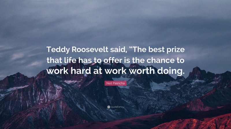 Neil Pasricha Quote: “Teddy Roosevelt said, “The best prize that life has to offer is the chance to work hard at work worth doing.”