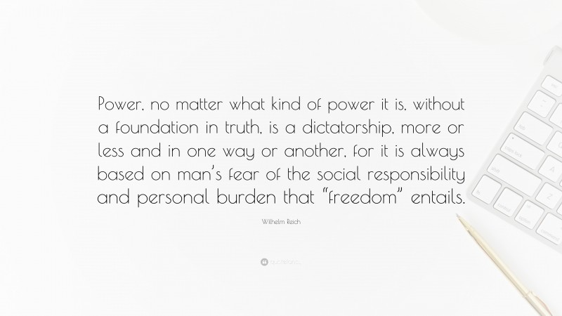 Wilhelm Reich Quote: “Power, no matter what kind of power it is, without a foundation in truth, is a dictatorship, more or less and in one way or another, for it is always based on man’s fear of the social responsibility and personal burden that “freedom” entails.”