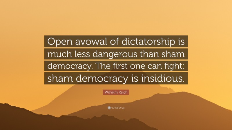 Wilhelm Reich Quote: “Open avowal of dictatorship is much less dangerous than sham democracy. The first one can fight; sham democracy is insidious.”