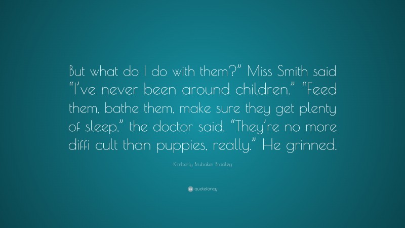 Kimberly Brubaker Bradley Quote: “But what do I do with them?” Miss Smith said “I’ve never been around children.” “Feed them, bathe them, make sure they get plenty of sleep,” the doctor said. “They’re no more diffi cult than puppies, really.” He grinned.”