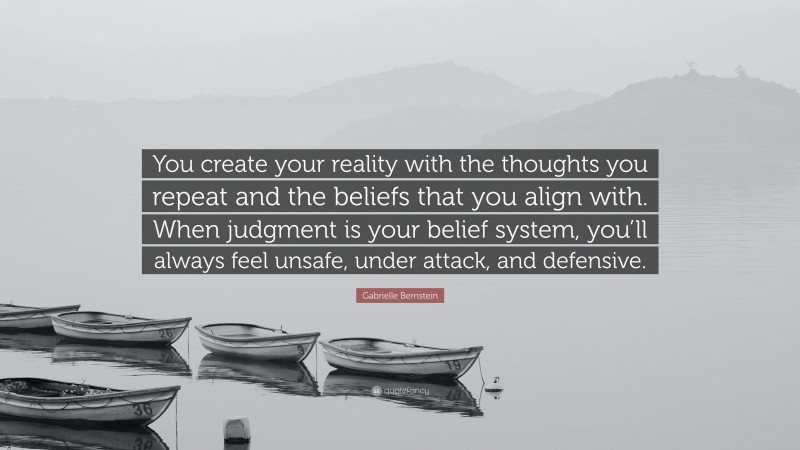 Gabrielle Bernstein Quote: “You create your reality with the thoughts you repeat and the beliefs that you align with. When judgment is your belief system, you’ll always feel unsafe, under attack, and defensive.”