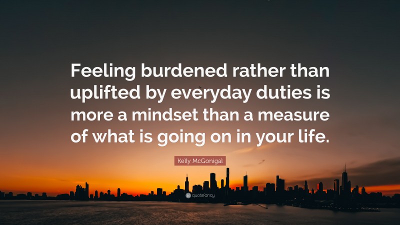 Kelly McGonigal Quote: “Feeling burdened rather than uplifted by everyday duties is more a mindset than a measure of what is going on in your life.”