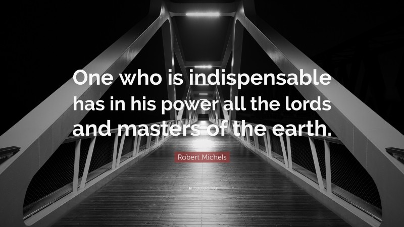 Robert Michels Quote: “One who is indispensable has in his power all the lords and masters of the earth.”