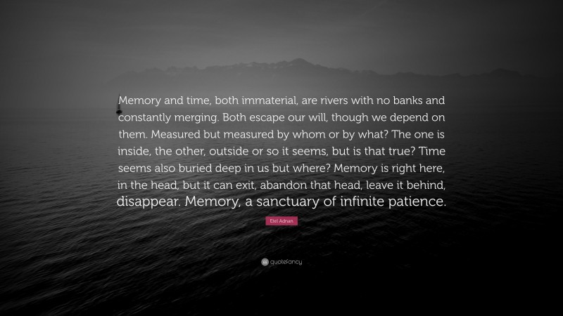 Etel Adnan Quote: “Memory and time, both immaterial, are rivers with no banks and constantly merging. Both escape our will, though we depend on them. Measured but measured by whom or by what? The one is inside, the other, outside or so it seems, but is that true? Time seems also buried deep in us but where? Memory is right here, in the head, but it can exit, abandon that head, leave it behind, disappear. Memory, a sanctuary of infinite patience.”