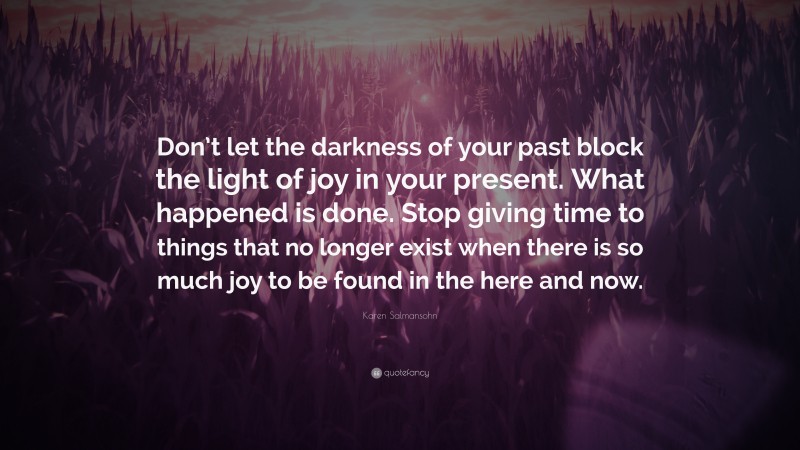 Karen Salmansohn Quote: “Don’t let the darkness of your past block the light of joy in your present. What happened is done. Stop giving time to things that no longer exist when there is so much joy to be found in the here and now.”