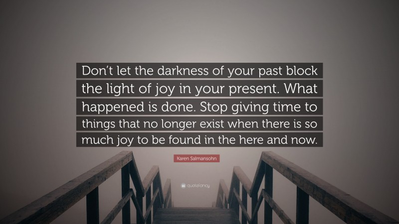 Karen Salmansohn Quote: “Don’t let the darkness of your past block the light of joy in your present. What happened is done. Stop giving time to things that no longer exist when there is so much joy to be found in the here and now.”
