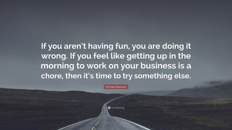 Richard Branson Quote: “If you aren’t having fun, you are doing it wrong. If you feel like getting up in the morning to work on your business is a chore, then it’s time to try something else.”