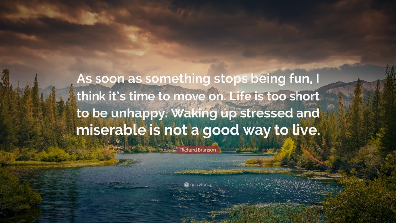 Richard Branson Quote: “As soon as something stops being fun, I think it’s time to move on. Life is too short to be unhappy. Waking up stressed and miserable is not a good way to live.”
