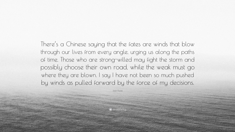 Jean Kwok Quote: “There’s a Chinese saying that the fates are winds that blow through our lives from every angle, urging us along the paths of time. Those who are strong-willed may fight the storm and possibly choose their own road, while the weak must go where they are blown. I say I have not been so much pushed by winds as pulled forward by the force of my decisions.”
