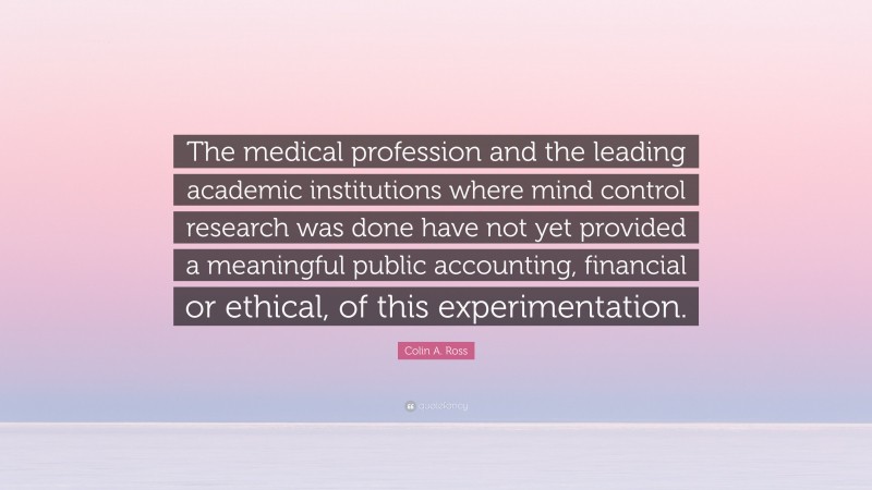 Colin A. Ross Quote: “The medical profession and the leading academic institutions where mind control research was done have not yet provided a meaningful public accounting, financial or ethical, of this experimentation.”