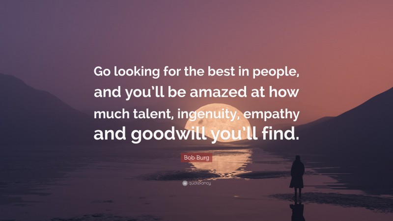 Bob Burg Quote: “Go looking for the best in people, and you’ll be amazed at how much talent, ingenuity, empathy and goodwill you’ll find.”