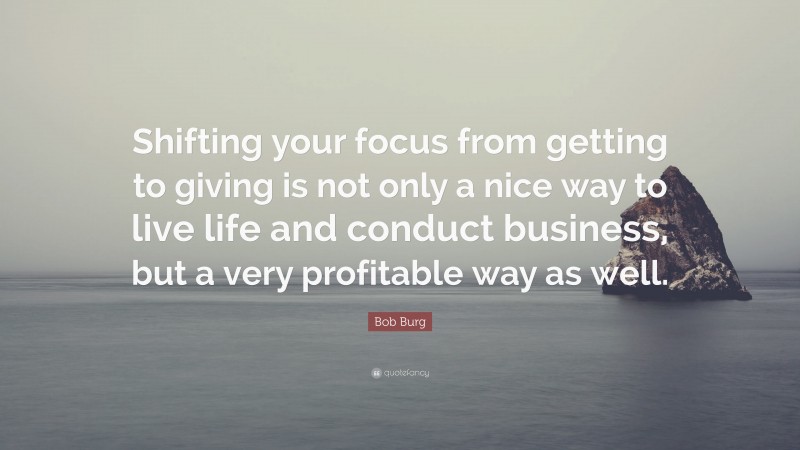 Bob Burg Quote: “Shifting your focus from getting to giving is not only a nice way to live life and conduct business, but a very profitable way as well.”