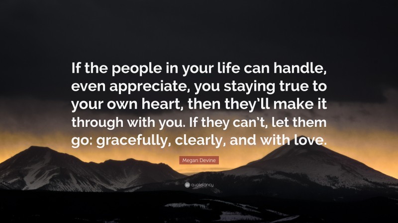 Megan Devine Quote: “If the people in your life can handle, even appreciate, you staying true to your own heart, then they’ll make it through with you. If they can’t, let them go: gracefully, clearly, and with love.”