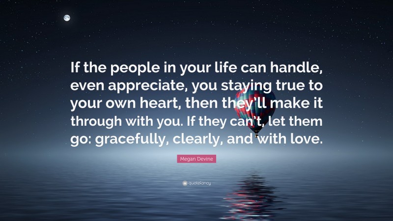 Megan Devine Quote: “If the people in your life can handle, even appreciate, you staying true to your own heart, then they’ll make it through with you. If they can’t, let them go: gracefully, clearly, and with love.”