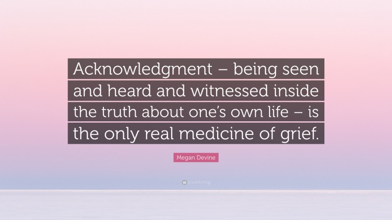 Megan Devine Quote: “Acknowledgment – being seen and heard and witnessed inside the truth about one’s own life – is the only real medicine of grief.”