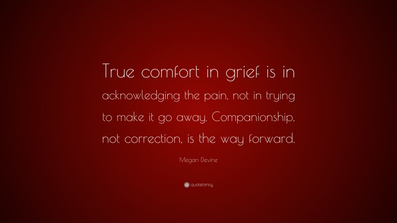 Megan Devine Quote: “True comfort in grief is in acknowledging the pain, not in trying to make it go away. Companionship, not correction, is the way forward.”