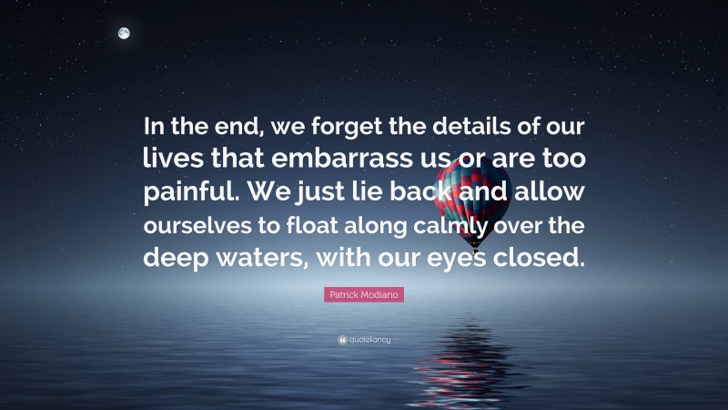Patrick Modiano Quote: “In the end, we forget the details of our lives that embarrass us or are too painful. We just lie back and allow ourselves to float along calmly over the deep waters, with our eyes closed.”