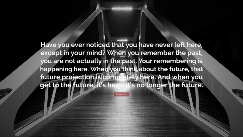 Adyashanti Quote: “Have you ever noticed that you have never left here, except in your mind? When you remember the past, you are not actually in the past. Your remembering is happening here. When you think about the future, that future projection is completely here. And when you get to the future, it’s here. It’s no longer the future.”