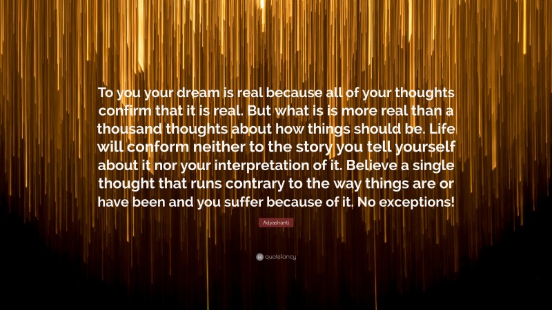 Adyashanti Quote: “To you your dream is real because all of your thoughts confirm that it is real. But what is is more real than a thousand thoughts about how things should be. Life will conform neither to the story you tell yourself about it nor your interpretation of it. Believe a single thought that runs contrary to the way things are or have been and you suffer because of it. No exceptions!”