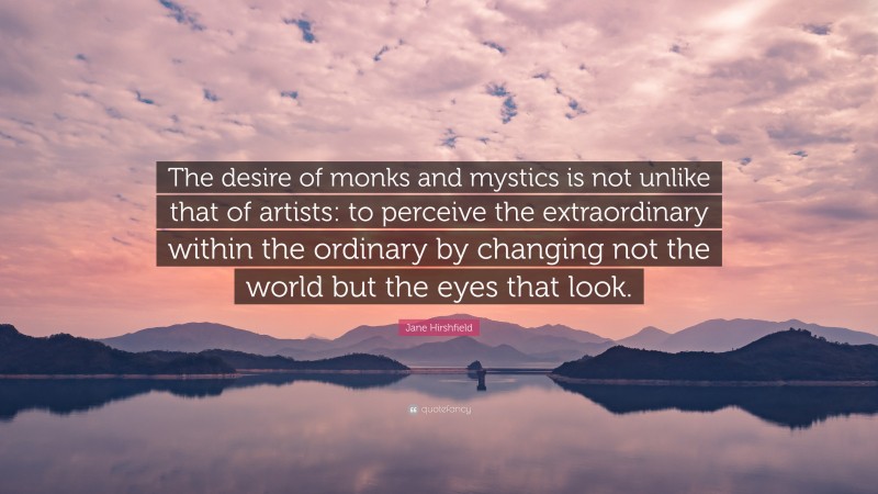 Jane Hirshfield Quote: “The desire of monks and mystics is not unlike that of artists: to perceive the extraordinary within the ordinary by changing not the world but the eyes that look.”