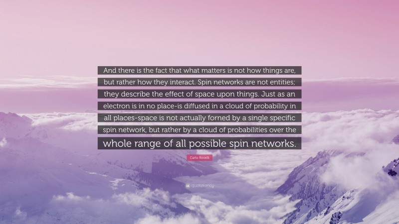 Carlo Rovelli Quote: “And there is the fact that what matters is not how things are, but rather how they interact. Spin networks are not entities; they describe the effect of space upon things. Just as an electron is in no place-is diffused in a cloud of probability in all places-space is not actually forned by a single specific spin network, but rather by a cloud of probabilities over the whole range of all possible spin networks.”