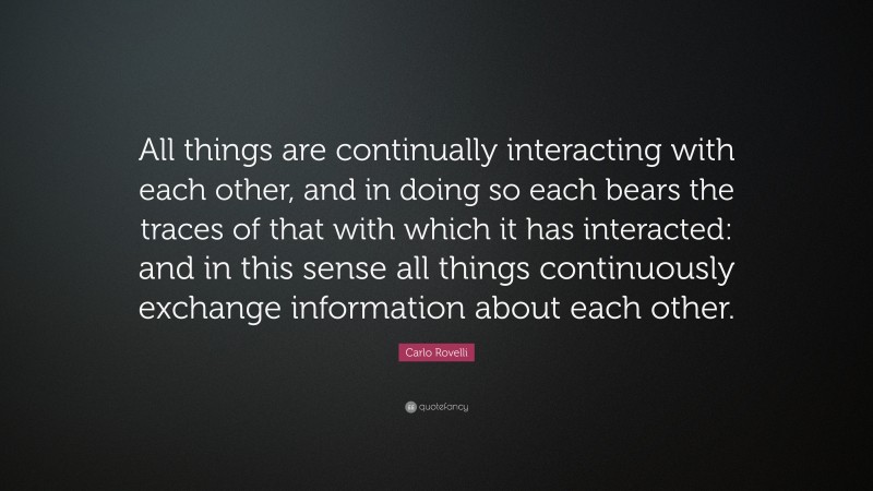 Carlo Rovelli Quote: “All things are continually interacting with each other, and in doing so each bears the traces of that with which it has interacted: and in this sense all things continuously exchange information about each other.”