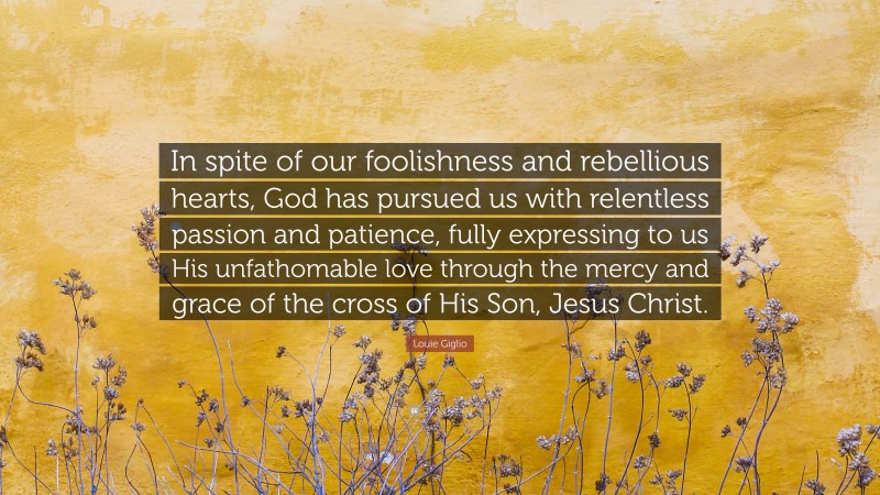 Louie Giglio Quote: “In spite of our foolishness and rebellious hearts, God has pursued us with relentless passion and patience, fully expressing to us His unfathomable love through the mercy and grace of the cross of His Son, Jesus Christ.”