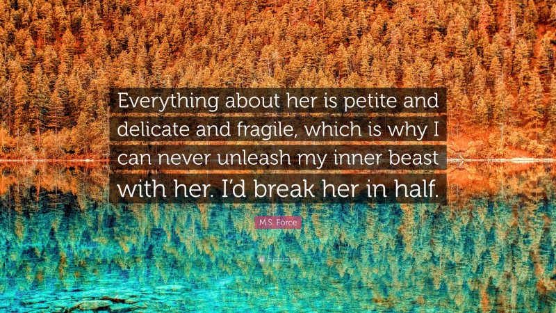 M.S. Force Quote: “Everything about her is petite and delicate and fragile, which is why I can never unleash my inner beast with her. I’d break her in half.”