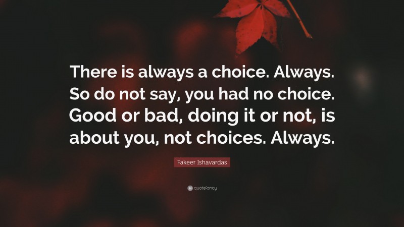 Fakeer Ishavardas Quote: “There is always a choice. Always. So do not say, you had no choice. Good or bad, doing it or not, is about you, not choices. Always.”