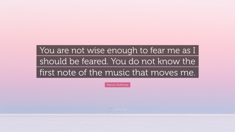 Patrick Rothfuss Quote: “You are not wise enough to fear me as I should be feared. You do not know the first note of the music that moves me.”
