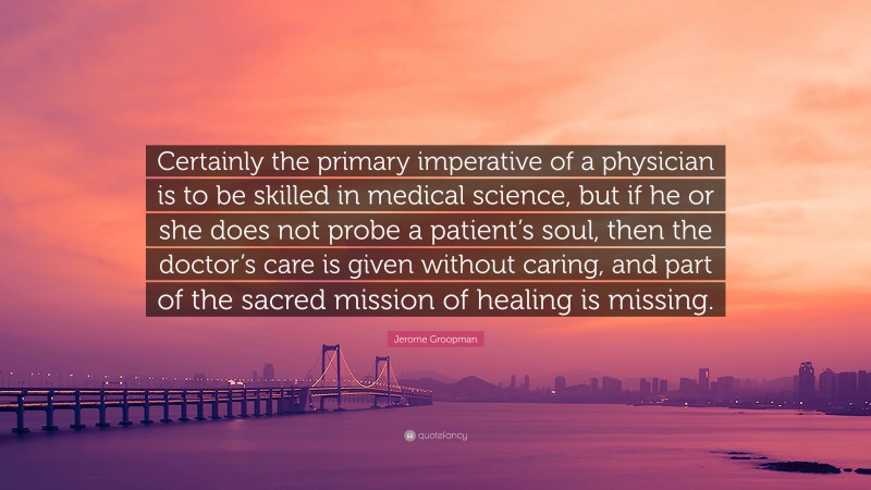 Jerome Groopman Quote: “Certainly the primary imperative of a physician is to be skilled in medical science, but if he or she does not probe a patient’s soul, then the doctor’s care is given without caring, and part of the sacred mission of healing is missing.”