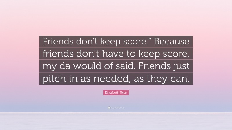 Elizabeth Bear Quote: “Friends don’t keep score.” Because friends don’t have to keep score, my da would of said. Friends just pitch in as needed, as they can.”