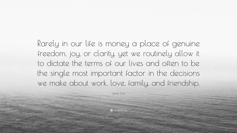 Lynne Twist Quote: “Rarely in our life is money a place of genuine freedom, joy, or clarity, yet we routinely allow it to dictate the terms of our lives and often to be the single most important factor in the decisions we make about work, love, family, and friendship.”