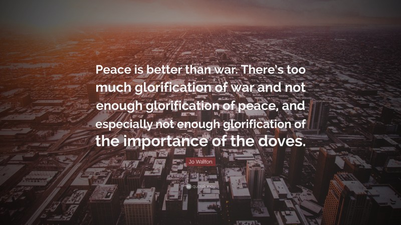 Jo Walton Quote: “Peace is better than war. There’s too much glorification of war and not enough glorification of peace, and especially not enough glorification of the importance of the doves.”