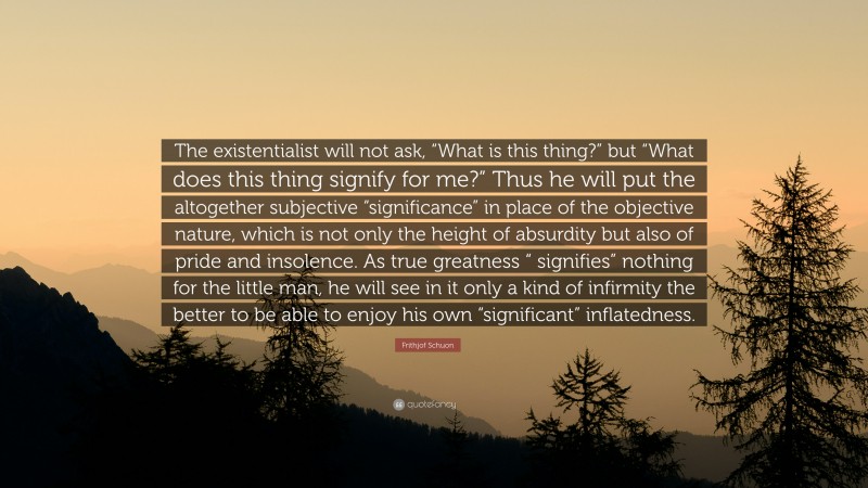 Frithjof Schuon Quote: “The existentialist will not ask, “What is this thing?” but “What does this thing signify for me?” Thus he will put the altogether subjective “significance” in place of the objective nature, which is not only the height of absurdity but also of pride and insolence. As true greatness “ signifies” nothing for the little man, he will see in it only a kind of infirmity the better to be able to enjoy his own “significant” inflatedness.”