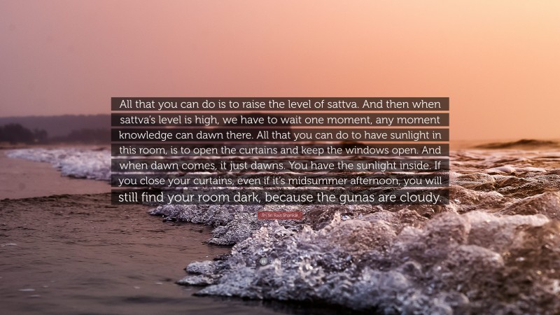 Sri Sri Ravi Shankar Quote: “All that you can do is to raise the level of sattva. And then when sattva’s level is high, we have to wait one moment, any moment knowledge can dawn there. All that you can do to have sunlight in this room, is to open the curtains and keep the windows open. And when dawn comes, it just dawns. You have the sunlight inside. If you close your curtains, even if it’s midsummer afternoon, you will still find your room dark, because the gunas are cloudy.”