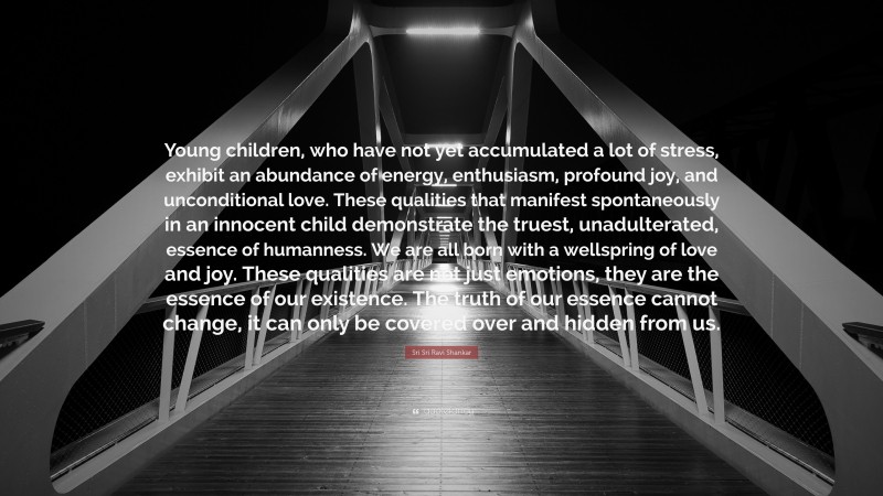 Sri Sri Ravi Shankar Quote: “Young children, who have not yet accumulated a lot of stress, exhibit an abundance of energy, enthusiasm, profound joy, and unconditional love. These qualities that manifest spontaneously in an innocent child demonstrate the truest, unadulterated, essence of humanness. We are all born with a wellspring of love and joy. These qualities are not just emotions, they are the essence of our existence. The truth of our essence cannot change, it can only be covered over and hidden from us.”