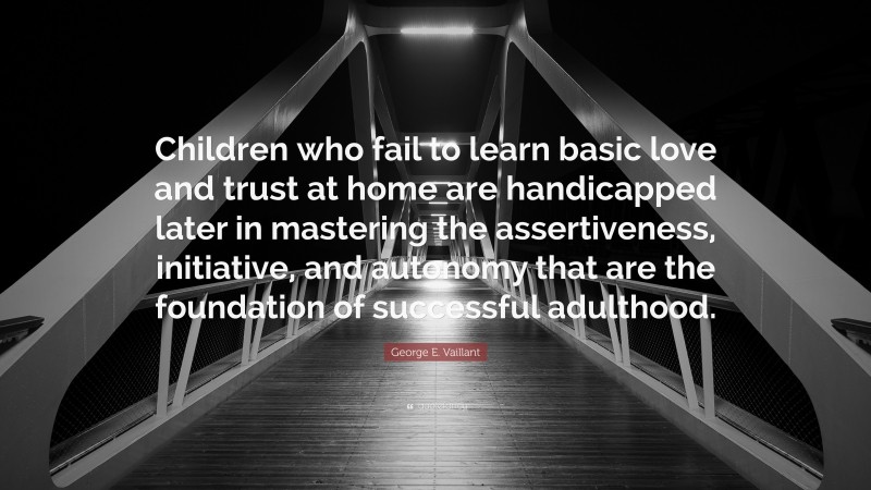 George E. Vaillant Quote: “Children who fail to learn basic love and trust at home are handicapped later in mastering the assertiveness, initiative, and autonomy that are the foundation of successful adulthood.”