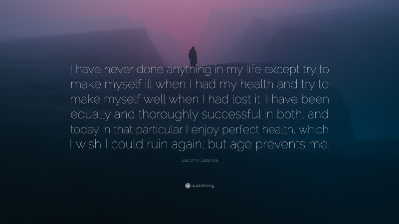Giacomo Casanova Quote: “I have never done anything in my life except try to make myself ill when I had my health and try to make myself well when I had lost it. I have been equally and thoroughly successful in both, and today in that particular I enjoy perfect health, which I wish I could ruin again; but age prevents me.”