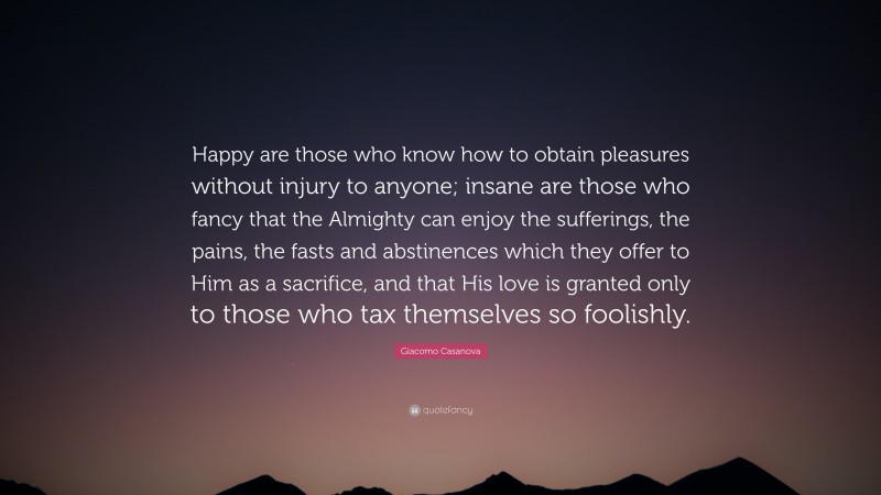 Giacomo Casanova Quote: “Happy are those who know how to obtain pleasures without injury to anyone; insane are those who fancy that the Almighty can enjoy the sufferings, the pains, the fasts and abstinences which they offer to Him as a sacrifice, and that His love is granted only to those who tax themselves so foolishly.”