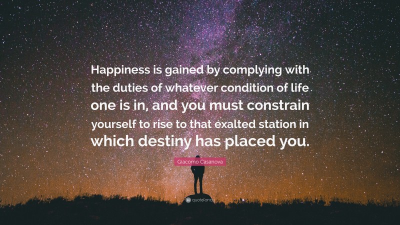 Giacomo Casanova Quote: “Happiness is gained by complying with the duties of whatever condition of life one is in, and you must constrain yourself to rise to that exalted station in which destiny has placed you.”