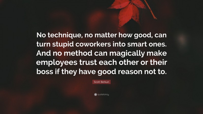 Scott Berkun Quote: “No technique, no matter how good, can turn stupid coworkers into smart ones. And no method can magically make employees trust each other or their boss if they have good reason not to.”