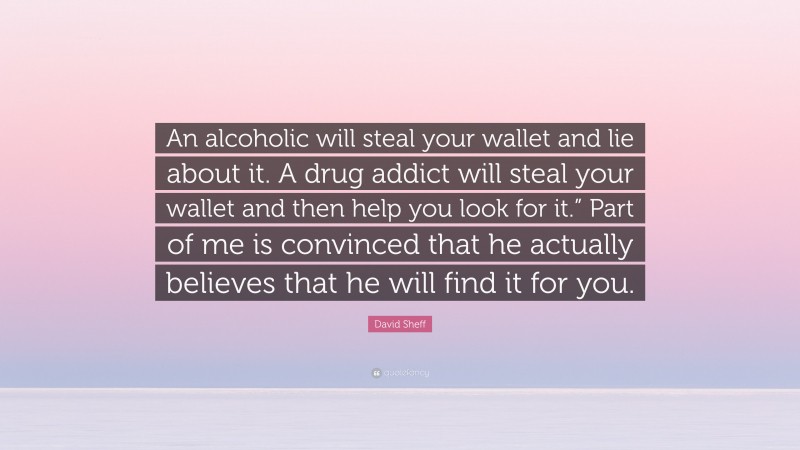 David Sheff Quote: “An alcoholic will steal your wallet and lie about it. A drug addict will steal your wallet and then help you look for it.” Part of me is convinced that he actually believes that he will find it for you.”