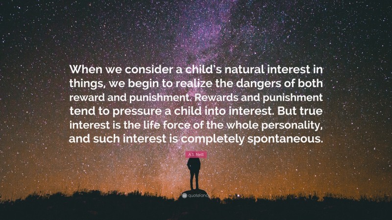 A.S. Neill Quote: “When we consider a child’s natural interest in things, we begin to realize the dangers of both reward and punishment. Rewards and punishment tend to pressure a child into interest. But true interest is the life force of the whole personality, and such interest is completely spontaneous.”