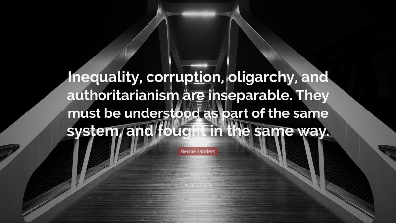 Bernie Sanders Quote: “Inequality, corruption, oligarchy, and authoritarianism are inseparable. They must be understood as part of the same system, and fought in the same way.”