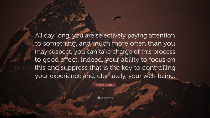 Winifred Gallagher Quote: “All day long, you are selectively paying attention to something, and much more often than you may suspect, you can take charge of this process to good effect. Indeed, your ability to focus on this and suppress that is the key to controlling your experience and, ultimately, your well-being.”