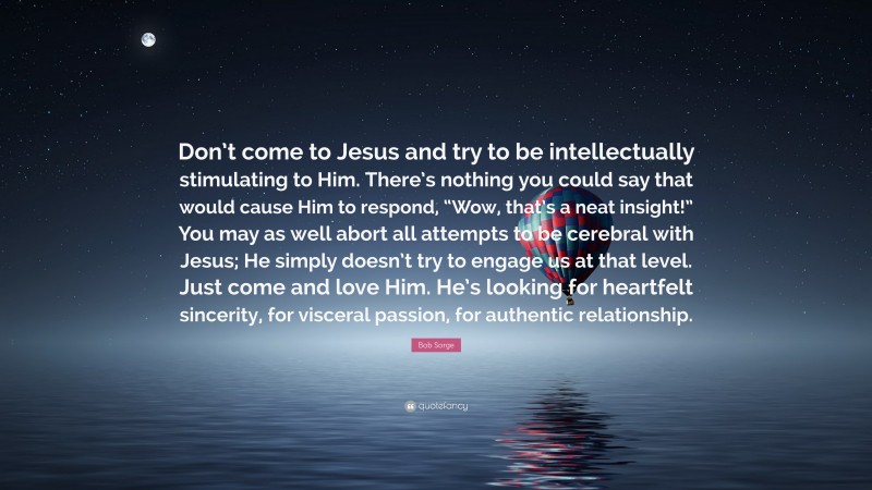 Bob Sorge Quote: “Don’t come to Jesus and try to be intellectually stimulating to Him. There’s nothing you could say that would cause Him to respond, “Wow, that’s a neat insight!” You may as well abort all attempts to be cerebral with Jesus; He simply doesn’t try to engage us at that level. Just come and love Him. He’s looking for heartfelt sincerity, for visceral passion, for authentic relationship.”