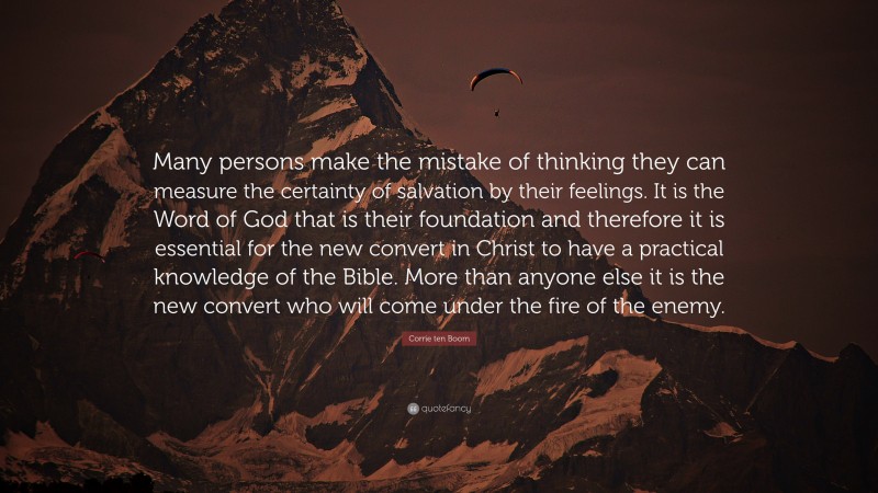 Corrie ten Boom Quote: “Many persons make the mistake of thinking they can measure the certainty of salvation by their feelings. It is the Word of God that is their foundation and therefore it is essential for the new convert in Christ to have a practical knowledge of the Bible. More than anyone else it is the new convert who will come under the fire of the enemy.”
